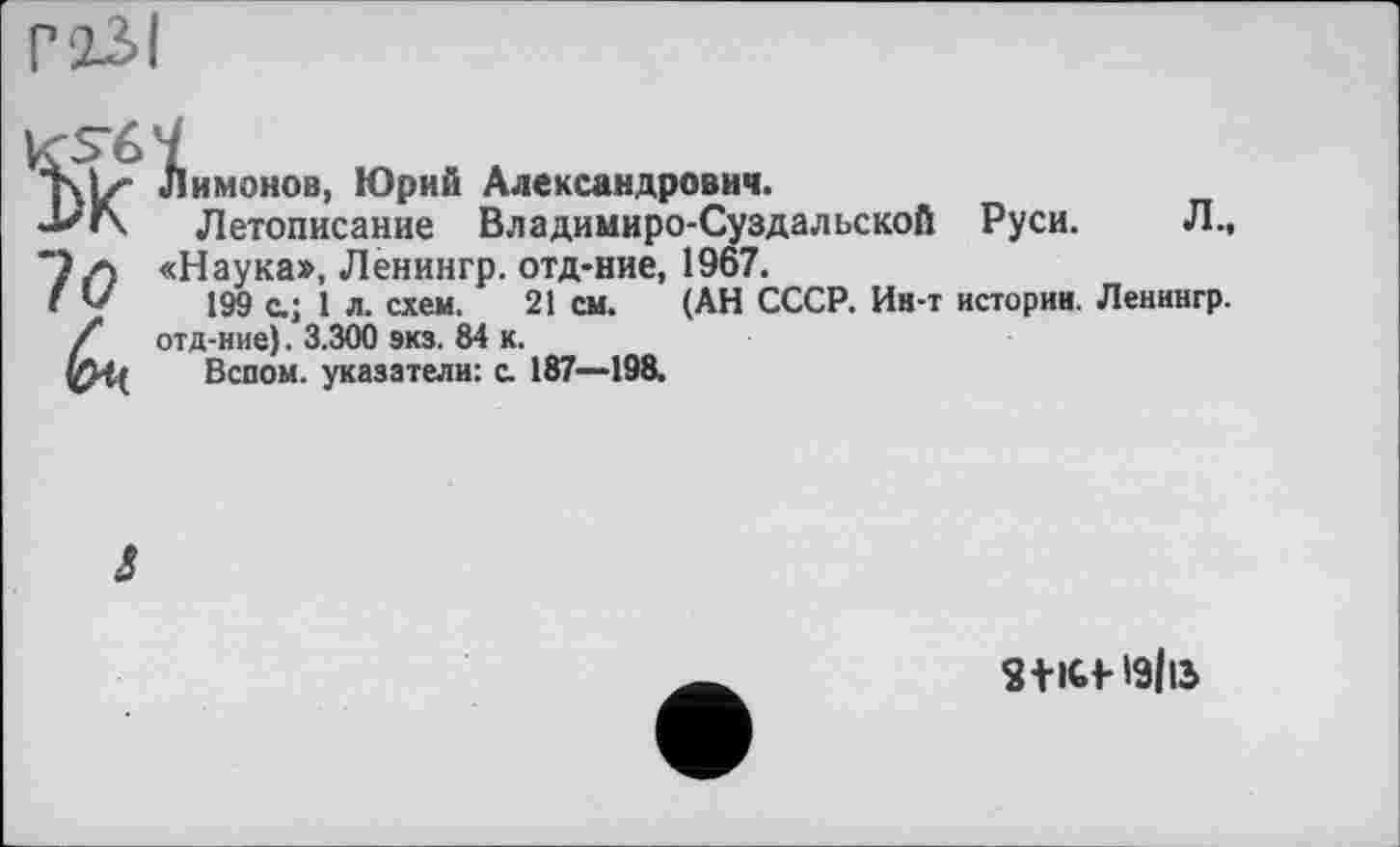 ﻿Г23І
KS6Î
т\Ь- Лимонов, Юрий Александрович.
-Ь'Г\ Летописание Владимиро-Суздальской Руси. Л.,
7 л «Наука», Ленингр. отд-ние, 1967.
I V 199 с.; 1 л. схем. 21 см. (АН СССР. Ин-т истории. Ленингр.
/ отд-ние). 3.300 экз. 84 к.
Вспом. указатели: с. 187—198.
J
S+lCf- І9ІІ5